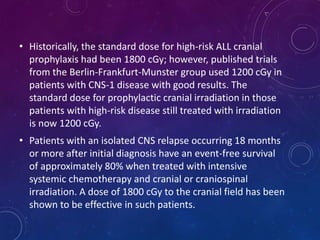 • Historically, the standard dose for high-risk ALL cranial
prophylaxis had been 1800 cGy; however, published trials
from the Berlin-Frankfurt-Munster group used 1200 cGy in
patients with CNS-1 disease with good results. The
standard dose for prophylactic cranial irradiation in those
patients with high-risk disease still treated with irradiation
is now 1200 cGy.
• Patients with an isolated CNS relapse occurring 18 months
or more after initial diagnosis have an event-free survival
of approximately 80% when treated with intensive
systemic chemotherapy and cranial or craniospinal
irradiation. A dose of 1800 cGy to the cranial field has been
shown to be effective in such patients.
 