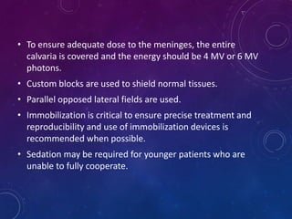 • To ensure adequate dose to the meninges, the entire
calvaria is covered and the energy should be 4 MV or 6 MV
photons.
• Custom blocks are used to shield normal tissues.
• Parallel opposed lateral fields are used.
• Immobilization is critical to ensure precise treatment and
reproducibility and use of immobilization devices is
recommended when possible.
• Sedation may be required for younger patients who are
unable to fully cooperate.
 