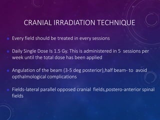 CRANIAL IRRADIATION TECHNIQUE
 Every field should be treated in every sessions
 Daily Single Dose Is 1.5 Gy. This is administered in 5 sessions per
week until the total dose has been applied
 Angulation of the beam (3-5 deg posterior),half beam- to avoid
opthalmological complications
 Fields-lateral parallel opposed cranial fields,postero-anterior spinal
fields
 
