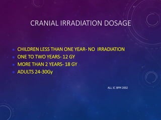 CRANIAL IRRADIATION DOSAGE
 CHILDREN LESS THAN ONE YEAR- NO IRRADIATION
 ONE TO TWO YEARS- 12 GY
 MORE THAN 2 YEARS- 18 GY
 ADULTS 24-30Gy
ALL IC BFM 2002
 