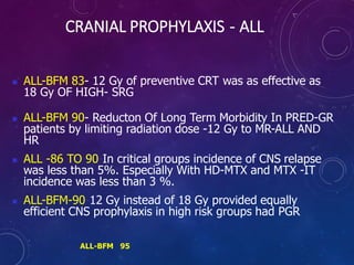 CRANIAL PROPHYLAXIS - ALL
 ALL-BFM 83- 12 Gy of preventive CRT was as effective as
18 Gy OF HIGH- SRG
 ALL-BFM 90- Reducton Of Long Term Morbidity In PRED-GR
patients by limiting radiation dose -12 Gy to MR-ALL AND
HR
 ALL -86 TO 90-In critical groups incidence of CNS relapse
was less than 5%. Especially With HD-MTX and MTX -IT
incidence was less than 3 %.
 ALL-BFM-90-12 Gy instead of 18 Gy provided equally
efficient CNS prophylaxis in high risk groups had PGR
ALL-BFM 95
 