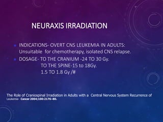 NEURAXIS IRRADIATION
 INDICATIONS- OVERT CNS LEUKEMIA IN ADULTS:
Unsuitable for chemotherapy, isolated CNS relapse.
 DOSAGE- TO THE CRANIUM -24 TO 30 Gy.
TO THE SPINE-15 to 18Gy.
1.5 TO 1.8 Gy /#
The Role of Craniospinal Irradiation in Adults with a Central Nervous System Recurrence of
Leukemia- Cancer 2004;100:2176–80.
 