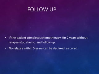 FOLLOW UP
• If the patient completes chemotherapy for 2 years without
relapse-stop chemo and follow up.
• No relapse within 5 years-can be declared as cured.
 