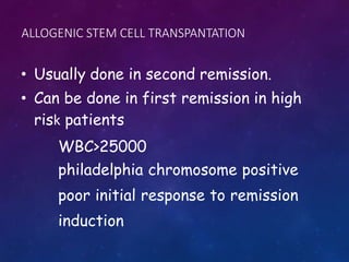 ALLOGENIC STEM CELL TRANSPANTATION
• Usually done in second remission.
• Can be done in first remission in high
risk patients
WBC>25000
philadelphia chromosome positive
poor initial response to remission
induction
 
