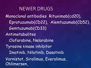 NEWER DRUGS
Monoclonal antibodies Rituximab(cd20),
Epratuzumab(CD22), Alemtuzumab(CD52),
Gemtuzumab(CD33)
Antimetabolites
Clofarabine, Nelarabine
Tyrosine kinase inhibitor
Imatinib, Nilotinib, Dasatinib
Vornistat, Sirolimus, Everolimus,
Oblimersen,
 