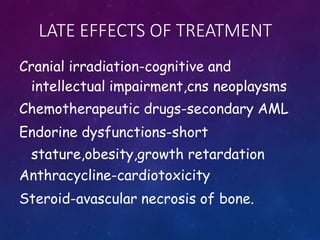 LATE EFFECTS OF TREATMENT
Cranial irradiation-cognitive and
intellectual impairment,cns neoplaysms
Chemotherapeutic drugs-secondary AML
Endorine dysfunctions-short
stature,obesity,growth retardation
Anthracycline-cardiotoxicity
Steroid-avascular necrosis of bone.
 