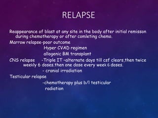 RELAPSE
Reappearance of blast at any site in the body after initial remisson
during chemotherapy or after comleting chemo.
Marrow relapse-poor outcome
Hyper CVAD regimen
allogenic BM transplant
CNS relapse -Triple IT –alternate days till csf clears,then twice
weekly 6 doses.then one dose every week 6 doses.
- cranial irradiation
Testicular relapse
-chemotherapy plus b/l testicular
radiation
 