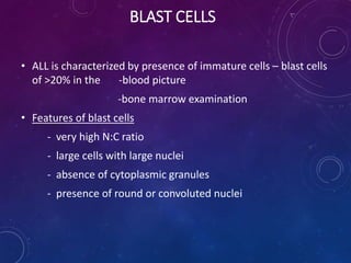 BLAST CELLS
• ALL is characterized by presence of immature cells – blast cells
of >20% in the -blood picture
-bone marrow examination
• Features of blast cells
- very high N:C ratio
- large cells with large nuclei
- absence of cytoplasmic granules
- presence of round or convoluted nuclei
 