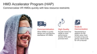 4
HMD Accelerator Program (HAP)
Commercialize VR HMDs quickly with less resource restraints
Commercialization High Quality
Allow OEMs to quickly
design and manufacture
standalone VR HMDs
Provide means for
OEMs to track
performance,
monitor KPIs and
promote them
Standardizing a
platform for the
whole value chain
to build on top and
garner critical scale
for VR to flourish
Scale &
Harmonization
 
