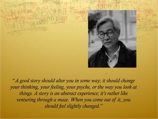 “A good story should alter you in some way; it should change
your thinking, your feeling, your psyche, or the way you look at
    things. A story is an abstract experience; it's rather like
   venturing through a maze. When you come out of it, you
                 should feel slightly changed.”
 