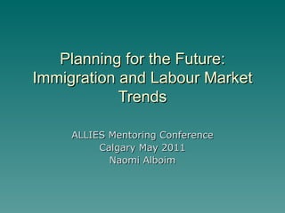 Planning for the Future: Immigration and Labour Market Trends ALLIES Mentoring Conference Calgary May 2011 Naomi Alboim 