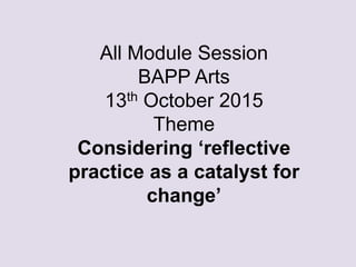 All Module Session
BAPP Arts
13th October 2015
Theme
Considering ‘reflective
practice as a catalyst for
change’
 