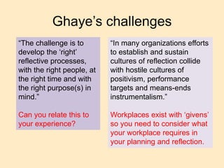 Ghaye’s challenges
“The challenge is to
develop the ‘right’
reflective processes,
with the right people, at
the right time and with
the right purpose(s) in
mind.”
Can you relate this to
your experience?
“In many organizations efforts
to establish and sustain
cultures of reflection collide
with hostile cultures of
positivism, performance
targets and means-ends
instrumentalism.”
Workplaces exist with ‘givens’
so you need to consider what
your workplace requires in
your planning and reflection.
 
