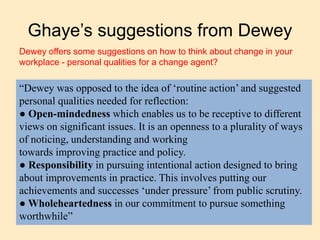 Ghaye’s suggestions from Dewey
“Dewey was opposed to the idea of ‘routine action’ and suggested
personal qualities needed for reflection:
● Open-mindedness which enables us to be receptive to different
views on significant issues. It is an openness to a plurality of ways
of noticing, understanding and working
towards improving practice and policy.
● Responsibility in pursuing intentional action designed to bring
about improvements in practice. This involves putting our
achievements and successes ‘under pressure’ from public scrutiny.
● Wholeheartedness in our commitment to pursue something
worthwhile”
Dewey offers some suggestions on how to think about change in your
workplace - personal qualities for a change agent?
 