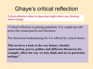 Ghaye’s critical reflection
“Critical reflection is gaining popularity. It is caught up with
terms like emancipation and liberation.
The theoretical underpinning for it is offered by critical theory.
This involves a look at the way history, identity
construction, power, politics and different discourses for
example, affect the way we feel, think and act in particular
settings.”
Critical reflection refers to ideas that might inform your thinking
about change.
 