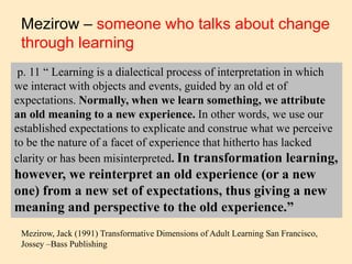 Mezirow – someone who talks about change
through learning
p. 11 “ Learning is a dialectical process of interpretation in which
we interact with objects and events, guided by an old et of
expectations. Normally, when we learn something, we attribute
an old meaning to a new experience. In other words, we use our
established expectations to explicate and construe what we perceive
to be the nature of a facet of experience that hitherto has lacked
clarity or has been misinterpreted. In transformation learning,
however, we reinterpret an old experience (or a new
one) from a new set of expectations, thus giving a new
meaning and perspective to the old experience.”
Mezirow, Jack (1991) Transformative Dimensions of Adult Learning San Francisco,
Jossey –Bass Publishing
 