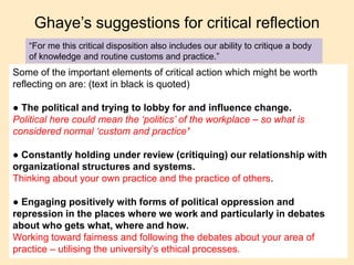 Ghaye’s suggestions for critical reflection
“For me this critical disposition also includes our ability to critique a body
of knowledge and routine customs and practice.”
Some of the important elements of critical action which might be worth
reflecting on are: (text in black is quoted)
● The political and trying to lobby for and influence change.
Political here could mean the ‘politics’ of the workplace – so what is
considered normal ‘custom and practice’
● Constantly holding under review (critiquing) our relationship with
organizational structures and systems.
Thinking about your own practice and the practice of others.
● Engaging positively with forms of political oppression and
repression in the places where we work and particularly in debates
about who gets what, where and how.
Working toward fairness and following the debates about your area of
practice – utilising the university’s ethical processes.
 