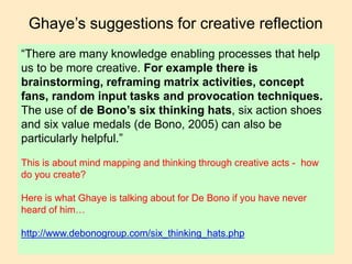 Ghaye’s suggestions for creative reflection
“There are many knowledge enabling processes that help
us to be more creative. For example there is
brainstorming, reframing matrix activities, concept
fans, random input tasks and provocation techniques.
The use of de Bono’s six thinking hats, six action shoes
and six value medals (de Bono, 2005) can also be
particularly helpful.”
This is about mind mapping and thinking through creative acts - how
do you create?
Here is what Ghaye is talking about for De Bono if you have never
heard of him…
http://www.debonogroup.com/six_thinking_hats.php
 
