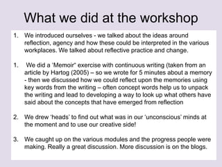 What we did at the workshop
1. We introduced ourselves - we talked about the ideas around
reflection, agency and how these could be interpreted in the various
workplaces. We talked about reflective practice and change.
1. We did a ‘Memoir“ exercise with continuous writing (taken from an
article by Hartog (2005) – so we wrote for 5 minutes about a memory
- then we discussed how we could reflect upon the memories using
key words from the writing – often concept words help us to unpack
the writing and lead to developing a way to look up what others have
said about the concepts that have emerged from reflection
2. We drew ‘heads’ to find out what was in our ‘unconscious’ minds at
the moment and to use our creative side!
3. We caught up on the various modules and the progress people were
making. Really a great discussion. More discussion is on the blogs.
 