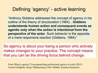 Defining ‘agency’ - active learning
“Anthony Giddens addressed the concept of agency in his
outline of the theory of structuration (1984)…Giddens
understands human action and consequent events as
agentic only when the action is intentional from the
perspective of the actor. Such behavior is the opposite
of a mere responsive reaction (Giddens, 1984).”
From What is agency? Conceptualizing professional agency at work (2013)
Anneli Eteläpelto, Katja Vähäsantanen, Päivi Hökkä, Susanna Paloniemi
So agency is about your being a person who actively
makes changes to your practice. The concept means
that you can be the driving force behind change.
 