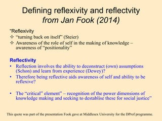 “Reflexivity
 “turning back on itself” (Steier)
 Awareness of the role of self in the making of knowledge –
awareness of “positionality”
Reflectivity
• Reflection involves the ability to deconstruct (own) assumptions
(Schon) and learn from experience (Dewey)?
• Therefore being reflective aids awareness of self and ability to be
reflexive?
• The “critical” element” – recognition of the power dimensions of
knowledge making and seeking to destablise these for social justice”
Defining reflexivity and reflectvity
from Jan Fook (2014)
This quote was part of the presentation Fook gave at Middlesex University for the DProf programme.
 