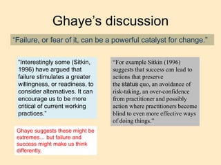 Ghaye’s discussion
“Failure, or fear of it, can be a powerful catalyst for change.”
“Interestingly some (Sitkin,
1996) have argued that
failure stimulates a greater
willingness, or readiness, to
consider alternatives. It can
encourage us to be more
critical of current working
practices.”
“For example Sitkin (1996)
suggests that success can lead to
actions that preserve
the status quo, an avoidance of
risk-taking, an over-confidence
from practitioner and possibly
action where practitioners become
blind to even more effective ways
of doing things.”
Ghaye suggests these might be
extremes… but failure and
success might make us think
differently.
 