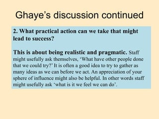 Ghaye’s discussion continued
2. What practical action can we take that might
lead to success?
This is about being realistic and pragmatic. Staff
might usefully ask themselves, ‘What have other people done
that we could try?’ It is often a good idea to try to gather as
many ideas as we can before we act. An appreciation of your
sphere of influence might also be helpful. In other words staff
might usefully ask ‘what is it we feel we can do’.
 