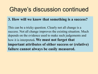 Ghaye’s discussion continued
3. How will we know that something is a success?
This can be a tricky question. Clearly not all change is a
success. Not all change improves the existing situation. Much
depends on the evidence used to make such judgements and
how it is interpreted. We must not forget that
important attributes of either success or (relative)
failure cannot always be easily measured.
 