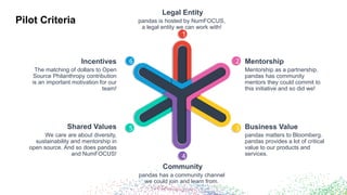 Pilot Criteria
6
Incentives
5
Shared Values
4
Community
3 Business Value
2 Mentorship
1
Legal Entity
pandas is hosted by NumFOCUS,
a legal entity we can work with!
Mentorship as a partnership.
pandas has community
mentors they could commit to
this initiative and so did we!
pandas matters to Bloomberg.
pandas provides a lot of critical
value to our products and
services.
pandas has a community channel
we could join and learn from.
We care are about diversity,
sustainability and mentorship in
open source. And so does pandas
and NumFOCUS!
The matching of dollars to Open
Source Philanthropy contribution
is an important motivation for our
team!
 