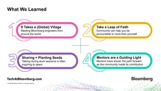 © 2024 Bloomberg Finance L.P. All rights reserved.
What We Learned
Take a Leap of Faith
Community can help you be
accountable to more than yourself
It Takes a (Global) Village
Meeting Bloomberg engineers from
around the world
Sharing = Planting Seeds
Talking during work sessions is often
inspiring to peers
Mentors are a Guiding Light
Mentors have shown the path forward
as the community made its contribution
 