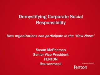 Demystifying Corporate Social
                             Responsibility

How organizations can participate in the “New Norm”


                                 Susan McPherson
                                Senior Vice President
                                      FENTON
                                   @susanmcp1
fenton| Capabilities Overview
 