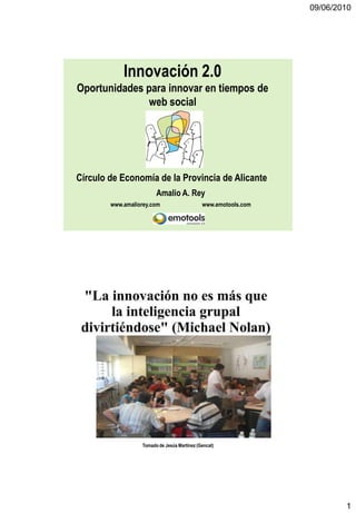 09/06/2010




            Innovación 2.0
Oportunidades para innovar en tiempos de
              web social




Círculo de Economía de la Provincia de Alicante
                        Amalio A. Rey
        www.amaliorey.com                    www.emotools.com




                  Tomado de Jesús Martinez (Gencat)




                                                                        1
 