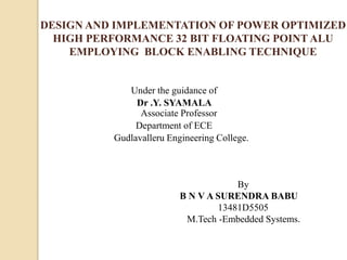 DESIGN AND IMPLEMENTATION OF POWER OPTIMIZED
HIGH PERFORMANCE 32 BIT FLOATING POINT ALU
EMPLOYING BLOCK ENABLING TECHNIQUE
Under the guidance of
Dr .Y. SYAMALA
Associate Professor
Department of ECE
Gudlavalleru Engineering College.
By
B N V A SURENDRA BABU
13481D5505
M.Tech -Embedded Systems.
 