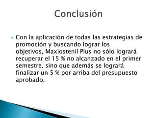 

Con la aplicación de todas las estrategias de
promoción y buscando lograr los
objetivos, Maxiostenil Plus no sólo logrará
recuperar el 15 % no alcanzado en el primer
semestre, sino que además se logrará
finalizar un 5 % por arriba del presupuesto
aprobado.

 