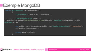 tech.days 2015#mstechdaysAMBIENT INTELLIGENCE & BIG DATA : Les enjeux
	
  public	
  ActionResult	
  LastWeekDistance()	
  
	
  	
  	
  	
  	
  	
  	
  	
  {	
  
	
  	
  	
  	
  	
  	
  	
  	
  	
  	
  	
  	
  FitbitClient	
  client	
  =	
  GetFitbitClient();	
  
	
  
	
  	
  	
  	
  	
  	
  	
  	
  	
  	
  	
  	
  TimeSeriesDataList	
  results	
  =	
  
client.GetTimeSeries(TimeSeriesResourceType.Distance,	
  DateTime.UtcNow.AddDays(-­‐7),	
  
DateTime.UtcNow);	
  
	
  
	
  	
  	
  	
  	
  	
  	
  	
  	
  	
  	
  	
  var	
  collection	
  =	
  MongoDBD.GetCollection<TimeSeriesDataList>("timeseries");	
  
	
  	
  	
  	
  	
  	
  	
  	
  	
  	
  	
  	
  collection.Insert(results);	
  
	
  
	
  	
  	
  	
  	
  	
  	
  	
  	
  	
  	
  	
  return	
  View(results);	
  
	
  	
  	
  	
  	
  	
  	
  	
  }
 