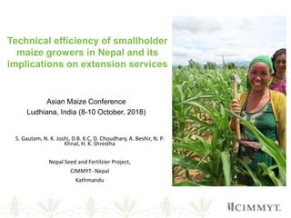 Asian Maize Conference
Ludhiana, India (8-10 October, 2018)
S. Gautam, N. K. Joshi, D.B. K.C, D. Choudhary, A. Beshir, N. P.
Khnal, H. K. Shrestha
Nepal Seed and Fertilzier Project,
CIMMYT- Nepal
Kathmandu
Technical efficiency of smallholder
maize growers in Nepal and its
implications on extension services
 