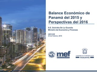Balance Económico de
Panamá del 2015 y
Perspectivas del 2016
S.E. Dulcidio De La Guardia
Ministro de Economía y Finanzas
AMCHAM
25 de Febrero, 2016
 