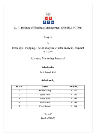 N. R. Institute of Business Management (NRIBM-PGDM)
Project
On
Perceuptal mapping, Factor analysis, cluster analysis, conjoint
analysis
Advance Marketing Research
Submitted to
Prof. Jaineel Shah
Submitted by
Term V
Batch -2018-20
Sr No. Name Roll No.
1 Sachin Dubey P 1817
2 Jeena Patel P 1840
3 Vatsal Patel P 1846
4 Shail Rami P 1849
5 Viren Trivedi P 1868
 
