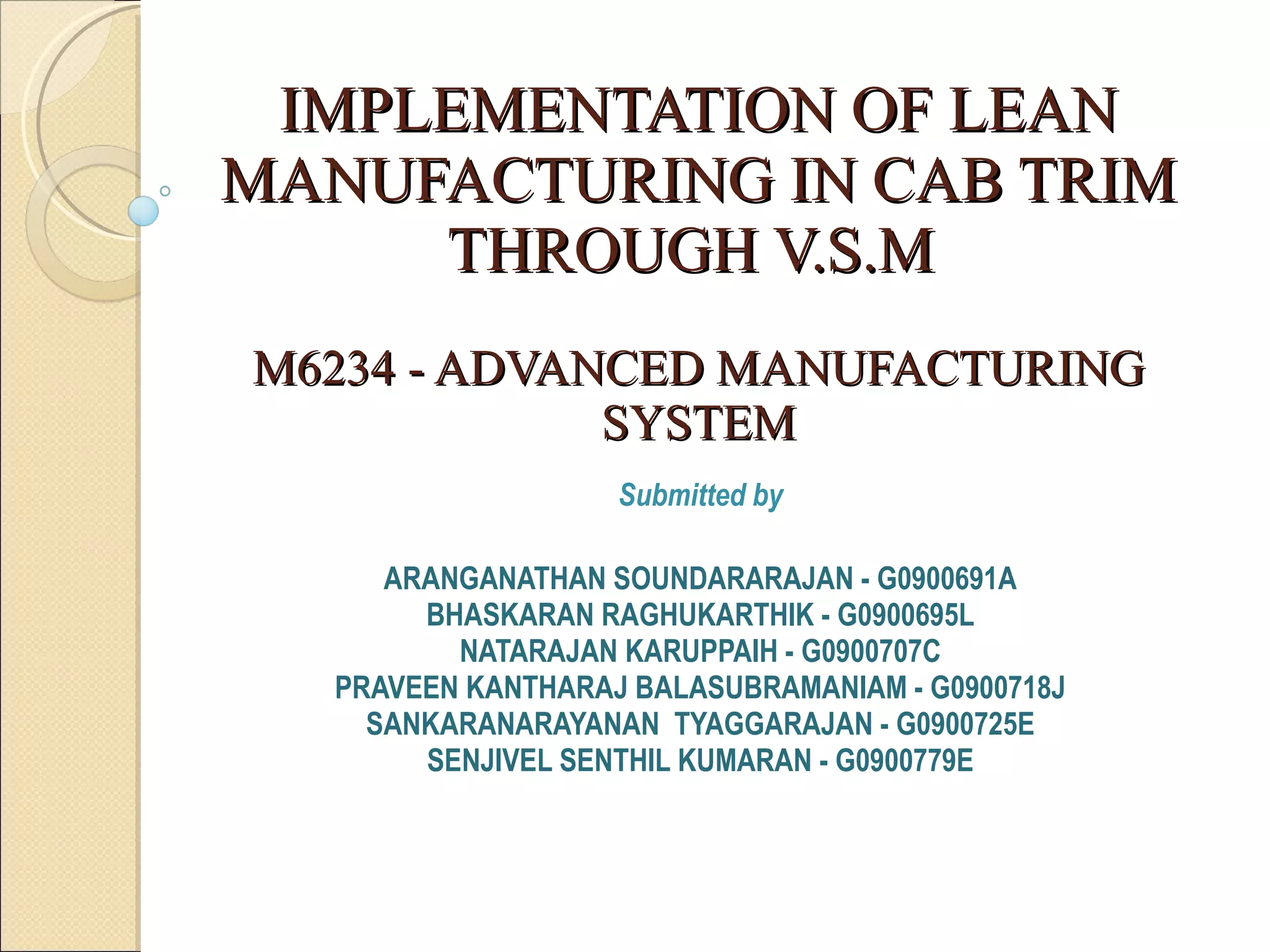 IMPLEMENTATION OF LEAN MANUFACTURING IN CAB TRIM THROUGH V.S.M    M6234 - ADVANCED MANUFACTURING SYSTEM Submitted by ARANGANATHAN SOUNDARARAJAN - G0900691A BHASKARAN RAGHUKARTHIK - G0900695L NATARAJAN KARUPPAIH - G0900707C PRAVEEN KANTHARAJ BALASUBRAMANIAM - G0900718J SANKARANARAYANAN  TYAGGARAJAN - G0900725E SENJIVEL SENTHIL KUMARAN - G0900779E 