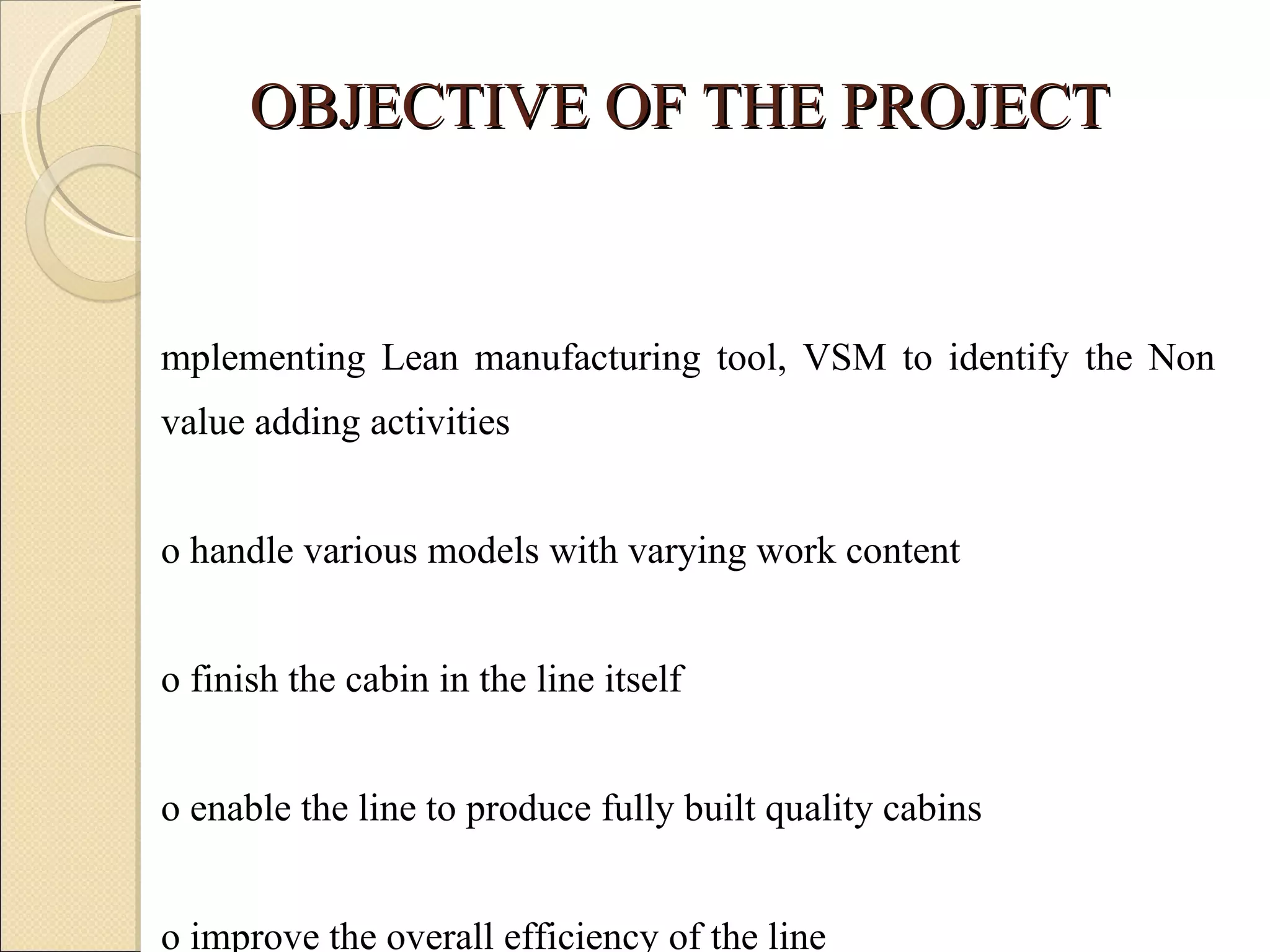 OBJECTIVE OF THE PROJECT Implementing Lean manufacturing tool, VSM to identify the Non value adding activities To handle various models with varying work content To finish the cabin in the line itself To enable the line to produce fully built quality cabins To improve the overall efficiency of the line To distribute the work load equally to all stages 