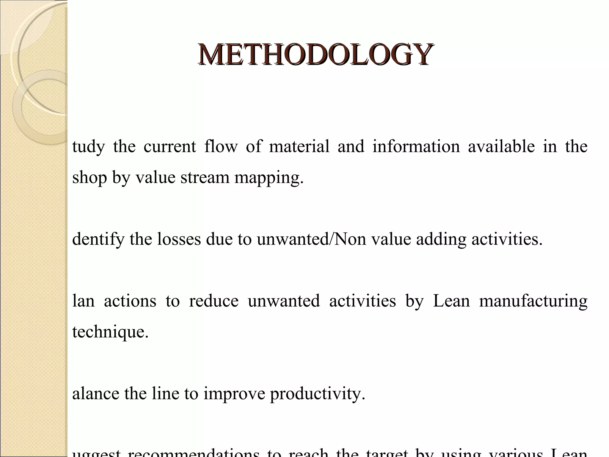 METHODOLOGY Study the current flow of material and information available in the shop by value stream mapping. Identify the losses due to unwanted/Non value adding activities. Plan actions to reduce unwanted activities by Lean manufacturing technique. Balance the line to improve productivity. Suggest recommendations to reach the target by using various Lean tools to lean the line. 