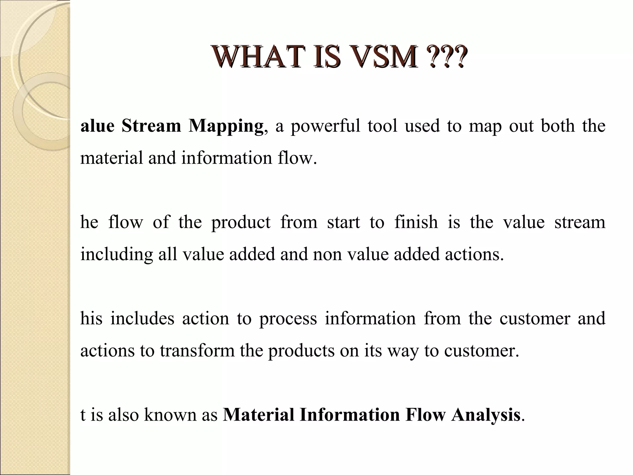 WHAT IS VSM ??? Value Stream Mapping , a powerful tool used to map out both the material and information flow.  The flow of the product from start to finish is the value stream including all value added and non value added actions.  This includes action to process information from the customer and actions to transform the products on its way to customer. It is also known as  Material Information Flow Analysis .  