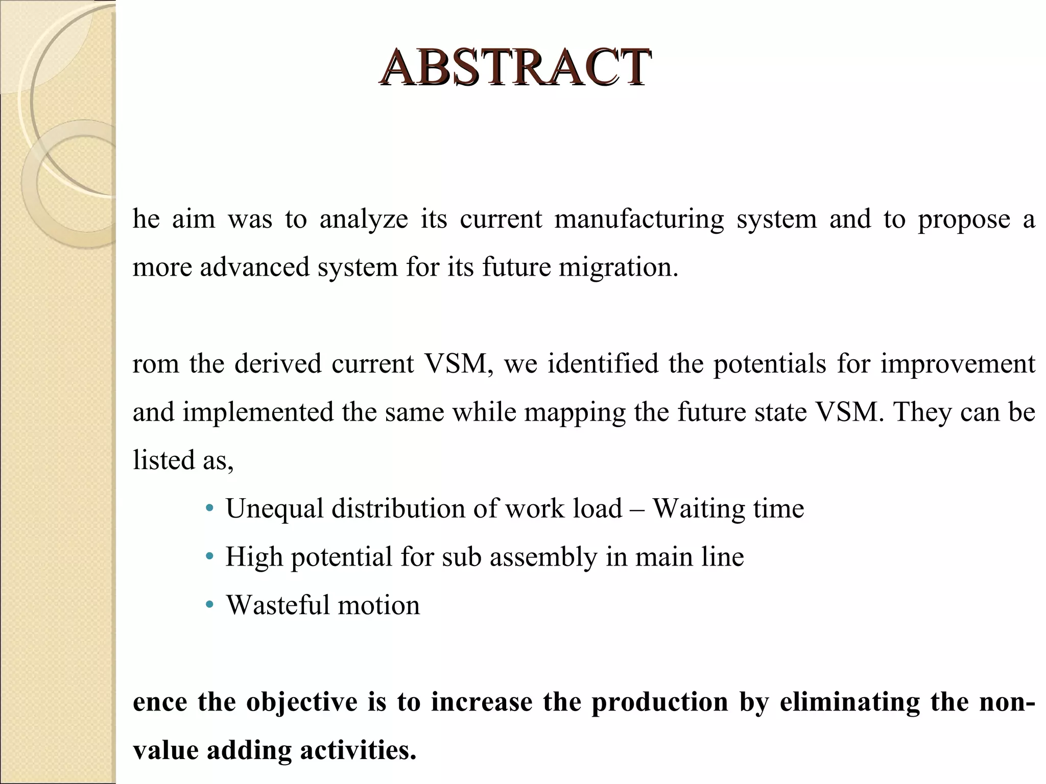 ABSTRACT The aim was to analyze its current manufacturing system and to propose a more advanced system for its future migration.   From the derived current VSM, we identified the potentials for improvement and implemented the same while mapping the future state VSM. They can be listed as, Unequal distribution of work load – Waiting time High potential for sub assembly in main line Wasteful motion Hence the objective is to increase the production by eliminating the non-value adding activities. 