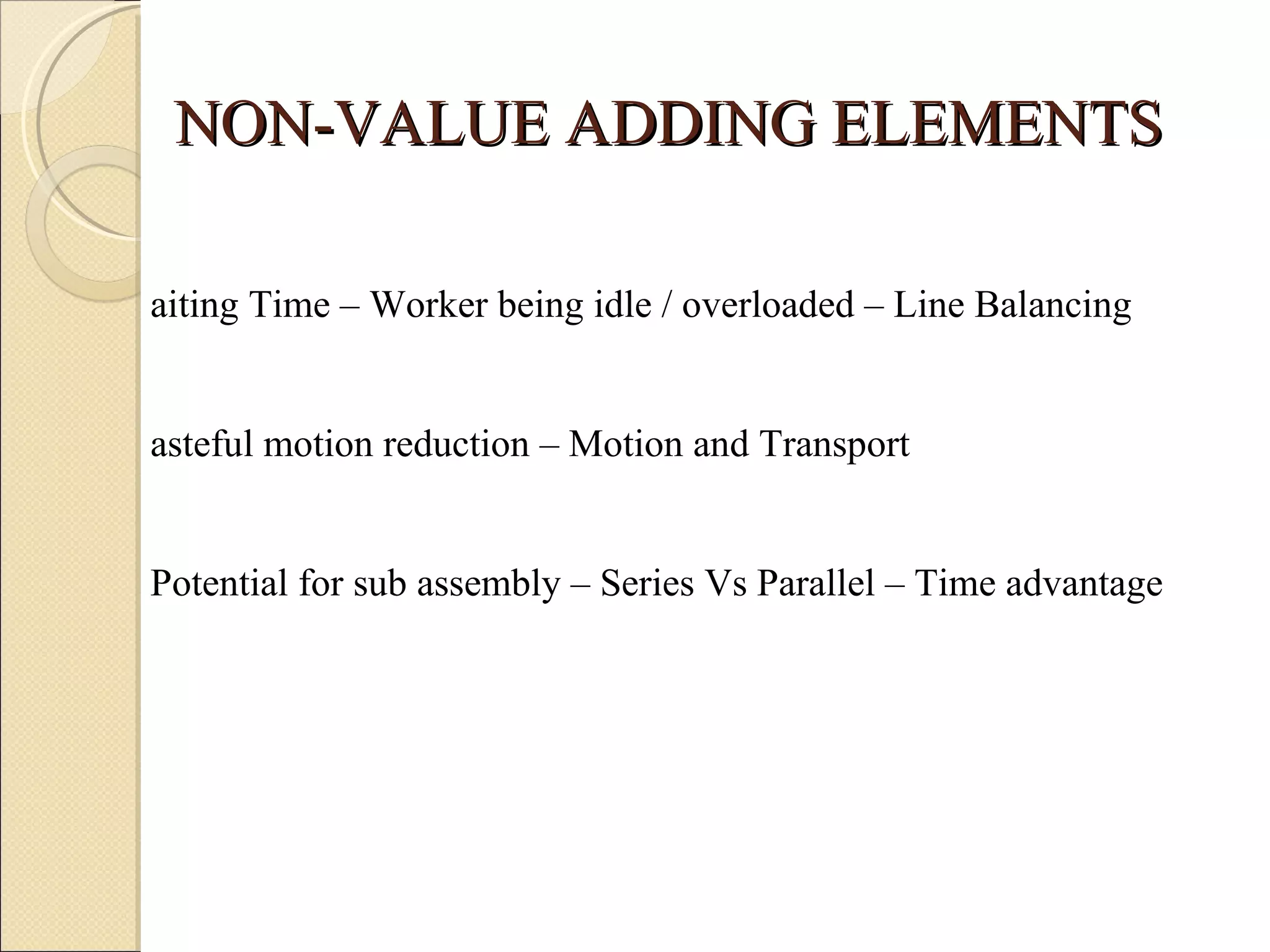 NON-VALUE ADDING ELEMENTS Waiting Time – Worker being idle / overloaded – Line Balancing Wasteful motion reduction – Motion and Transport  Potential for sub assembly – Series Vs Parallel – Time advantage 