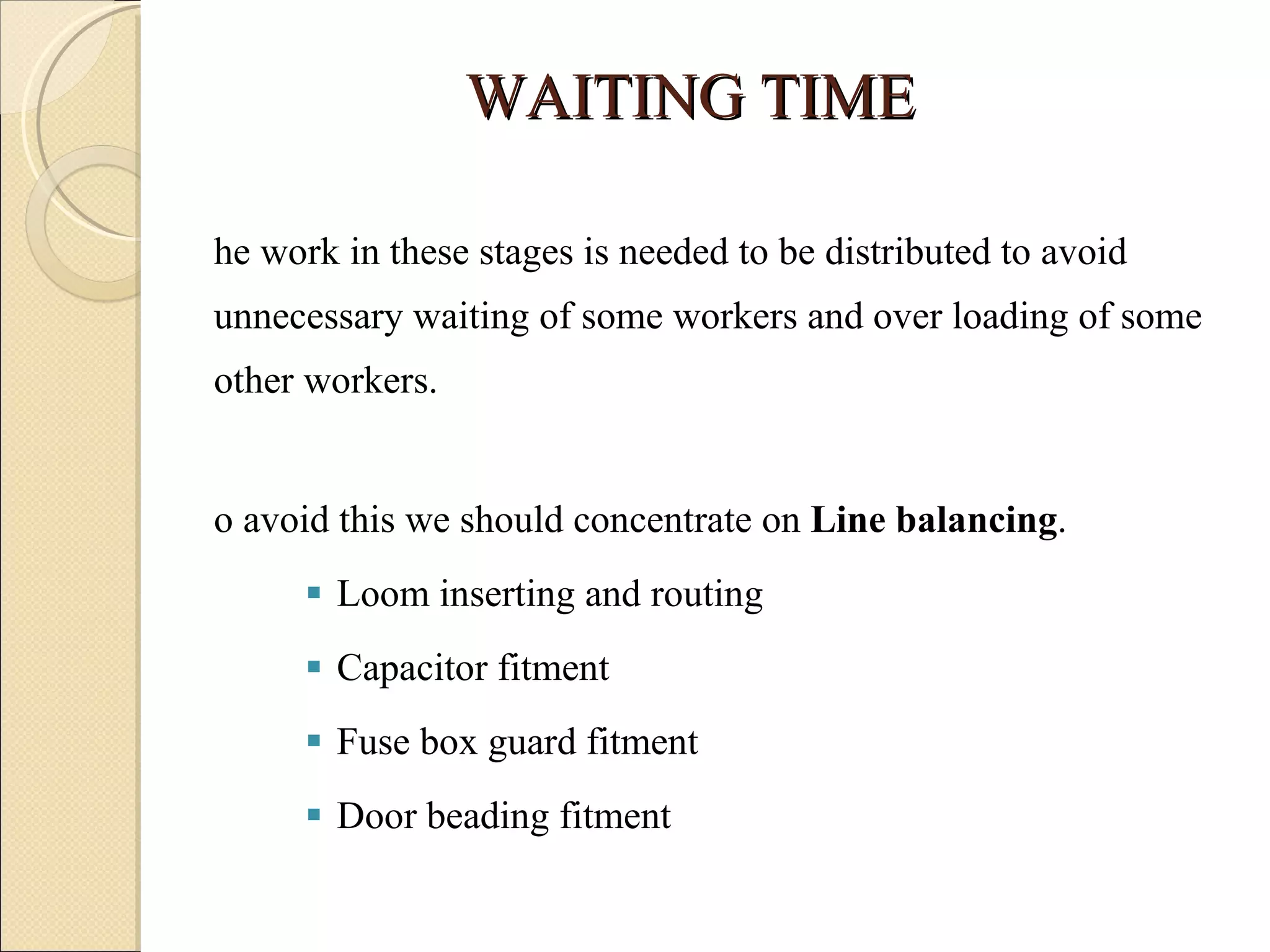 WAITING TIME The work in these stages is needed to be distributed to avoid unnecessary waiting of some workers and over loading of some other workers.  To avoid this we should concentrate on  Line balancing .  Loom inserting and routing Capacitor fitment Fuse box guard fitment Door beading fitment  
