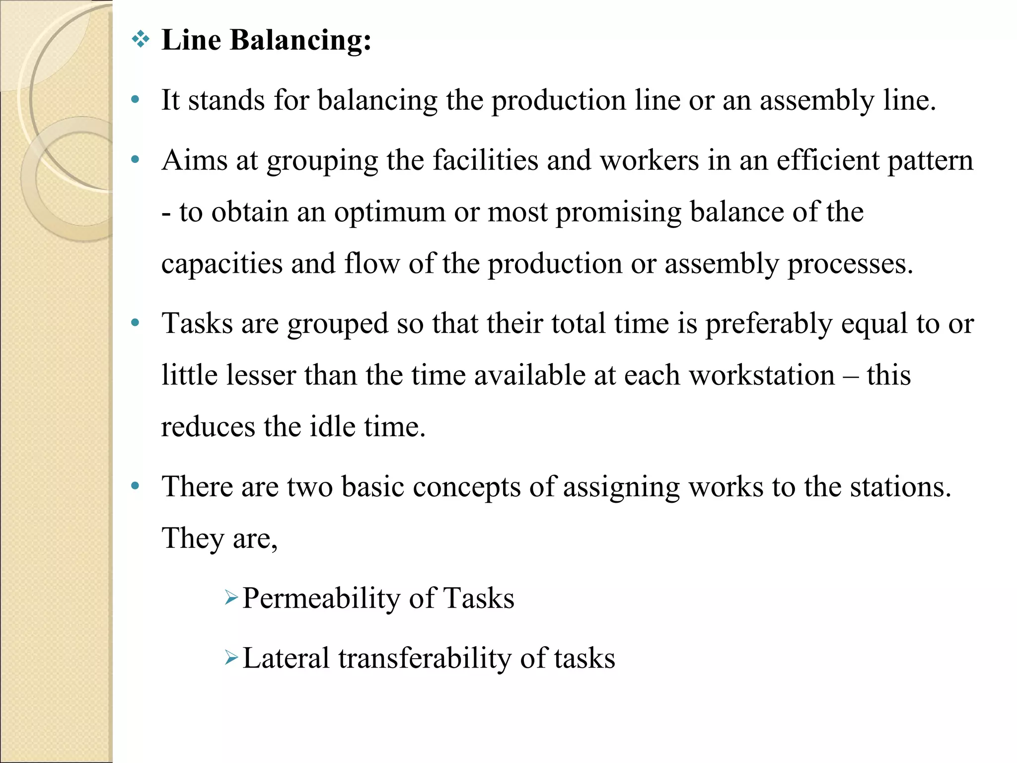 Line Balancing: It stands for balancing the production line or an assembly line.  Aims at grouping the facilities and workers in an efficient pattern - to obtain an optimum or most promising balance of the capacities and flow of the production or assembly processes. Tasks are grouped so that their total time is preferably equal to or little lesser than the time available at each workstation – this reduces the idle time. There are two basic concepts of assigning works to the stations. They are, Permeability of Tasks Lateral transferability of tasks 