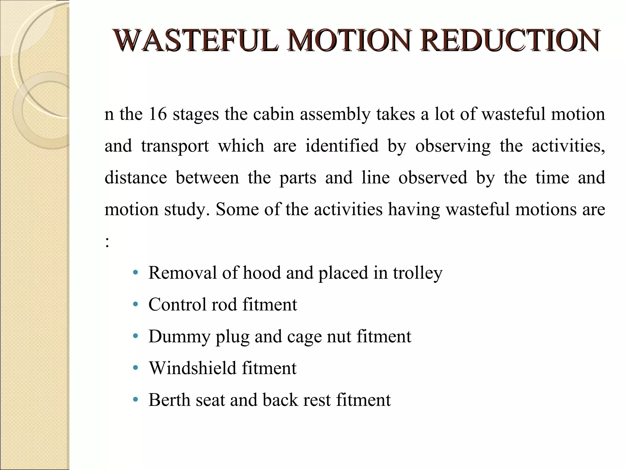 WASTEFUL MOTION REDUCTION In the 16 stages the cabin assembly takes a lot of wasteful motion and transport which are identified by observing the activities, distance between the parts and line observed by the time and motion study. Some of the activities having wasteful motions are : Removal of hood and placed in trolley Control rod fitment Dummy plug and cage nut fitment Windshield fitment Berth seat and back rest fitment 