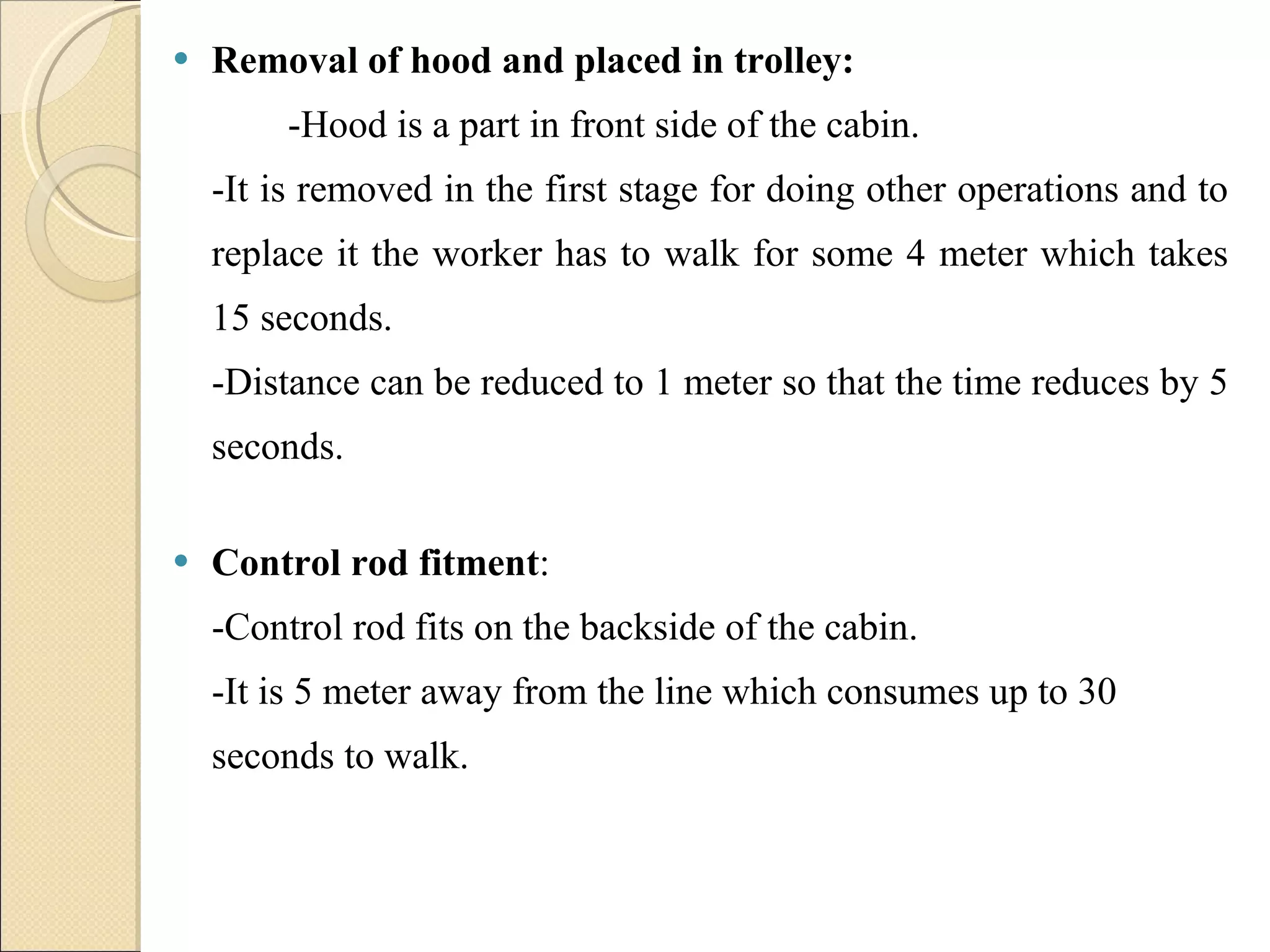 Removal of hood and placed in trolley: -Hood is a part in front side of the cabin.  -It is removed in the first stage for doing other operations and to replace it the worker has to walk for some 4 meter which takes 15 seconds.  -Distance can be reduced to 1 meter so that the time reduces by 5 seconds. Control rod fitment : -Control rod fits on the backside of the cabin.  -It is 5 meter away from the line which consumes up to 30 seconds to walk. 