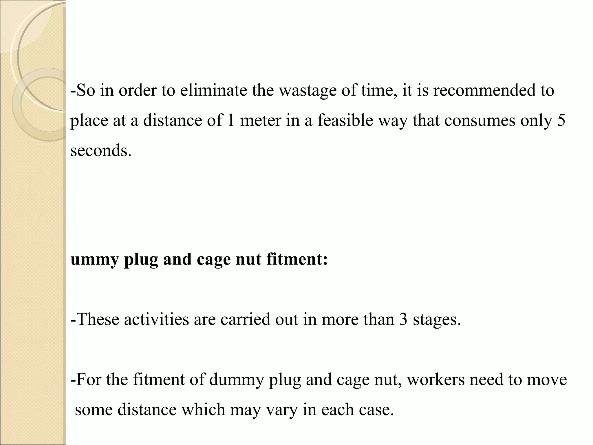-So in order to eliminate the wastage of time, it is recommended to place at a distance of 1 meter in a feasible way that consumes only 5 seconds. Dummy plug and cage nut fitment: -These activities are carried out in more than 3 stages.  -For the fitment of dummy plug and cage nut, workers need to move  some distance which may vary in each case.  -These movements can be avoided by providing a kit that is having those small parts, in the line itself with the cabin. 