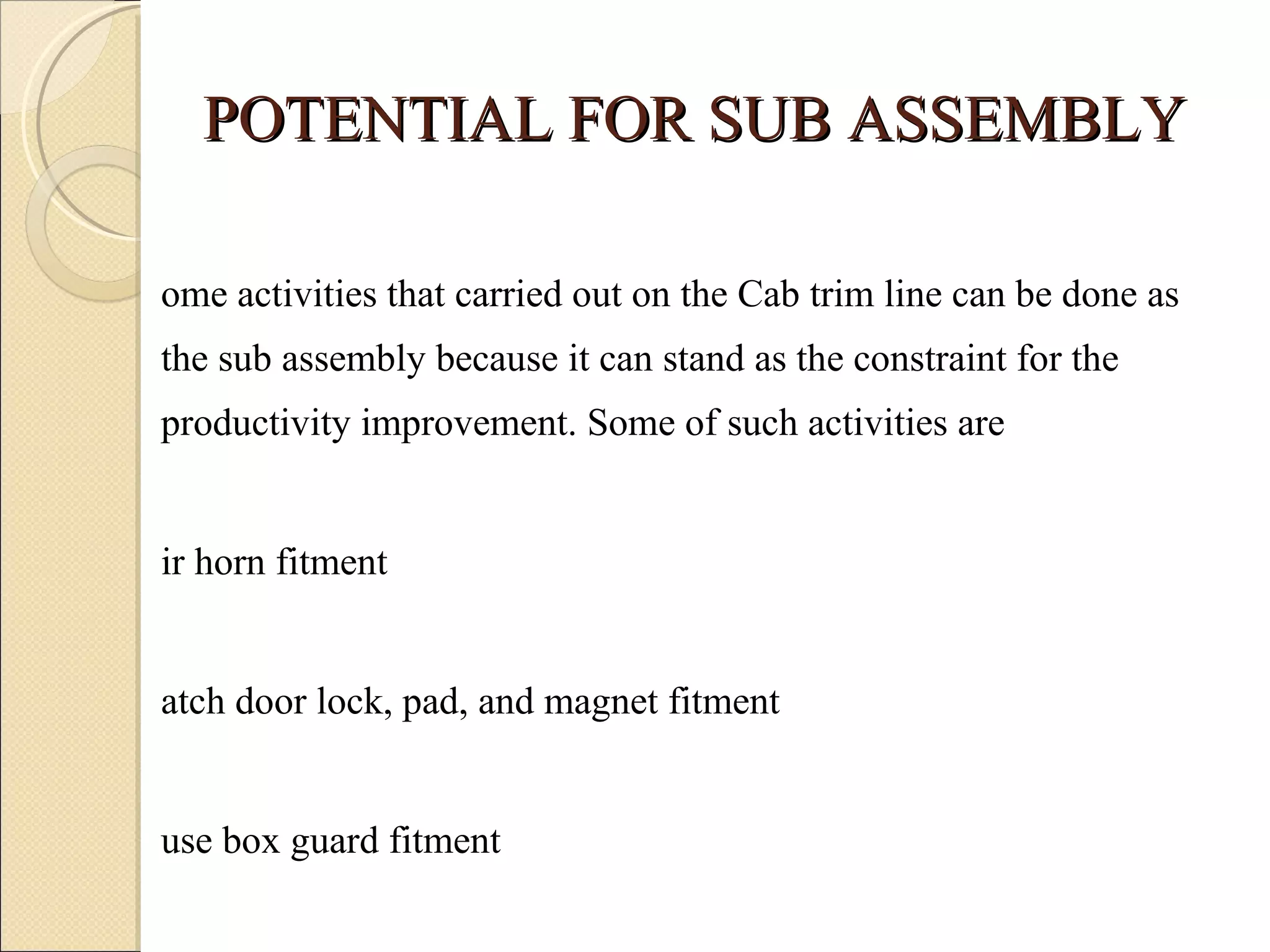 POTENTIAL FOR SUB ASSEMBLY Some activities that carried out on the Cab trim line can be done as the sub assembly because it can stand as the constraint for the productivity improvement. Some of such activities are Air horn fitment Hatch door lock, pad, and magnet fitment  Fuse box guard fitment Door 
